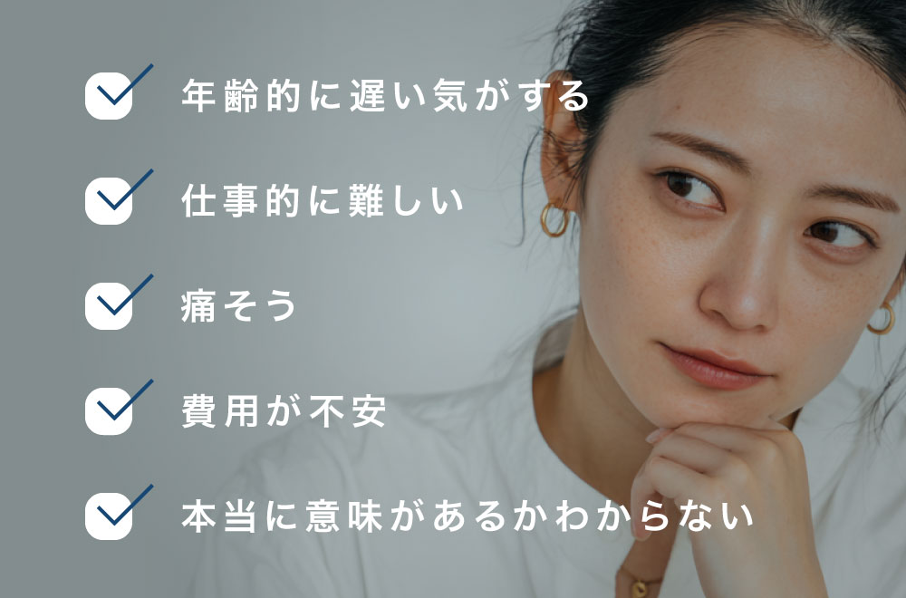 「年齢的に遅い気がする」「仕事的に難しい」「痛そう」「費用が不安」「本当に意味があるかわからない」
